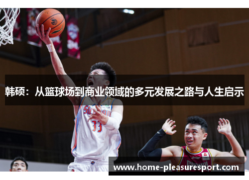 韩硕：从篮球场到商业领域的多元发展之路与人生启示